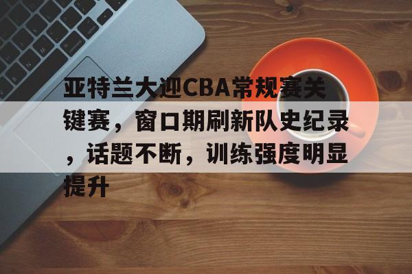 包含亚特兰大迎CBA常规赛关键赛，窗口期刷新队史纪录，话题不断，训练强度明显提升的词条